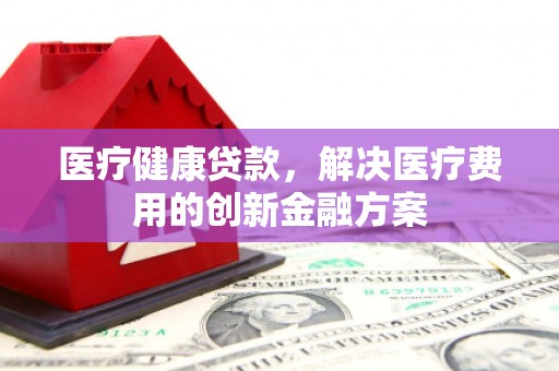 海州医疗健康贷款，解决医疗费用的创新金融方案